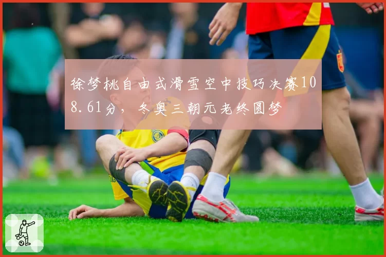 徐梦桃自由式滑雪空中技巧决赛108.61分，冬奥三朝元老终圆梦