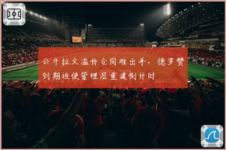 公牛拉文溢价合同难出手，德罗赞到期迫使管理层重建倒计时