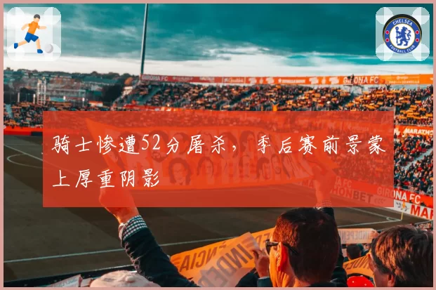 骑士惨遭52分屠杀,季后赛前景蒙上厚重阴影