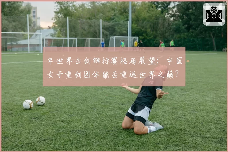 年世界击剑锦标赛格局展望：中国女子重剑团体能否重返世界之巅？