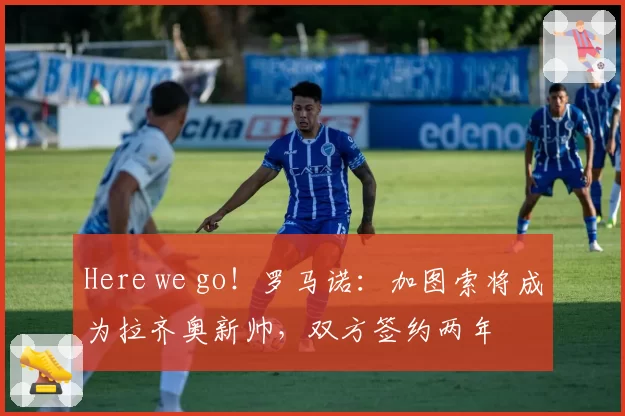 Here we go！罗马诺：加图索将成为拉齐奥新帅，双方签约两年