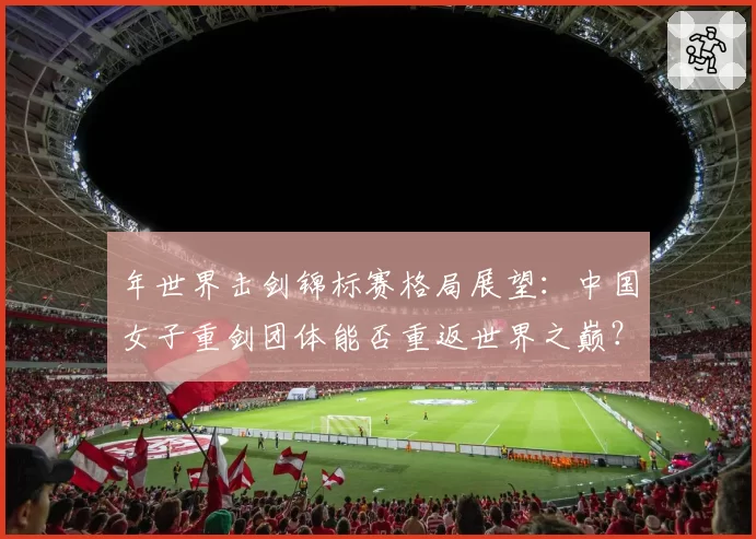 年世界击剑锦标赛格局展望：中国女子重剑团体能否重返世界之巅？