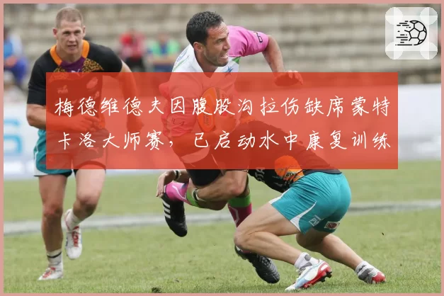 梅德维德夫因腹股沟拉伤缺席蒙特卡洛大师赛,已启动水中康复训练