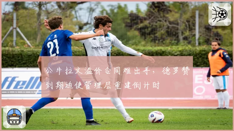 公牛拉文溢价合同难出手，德罗赞到期迫使管理层重建倒计时