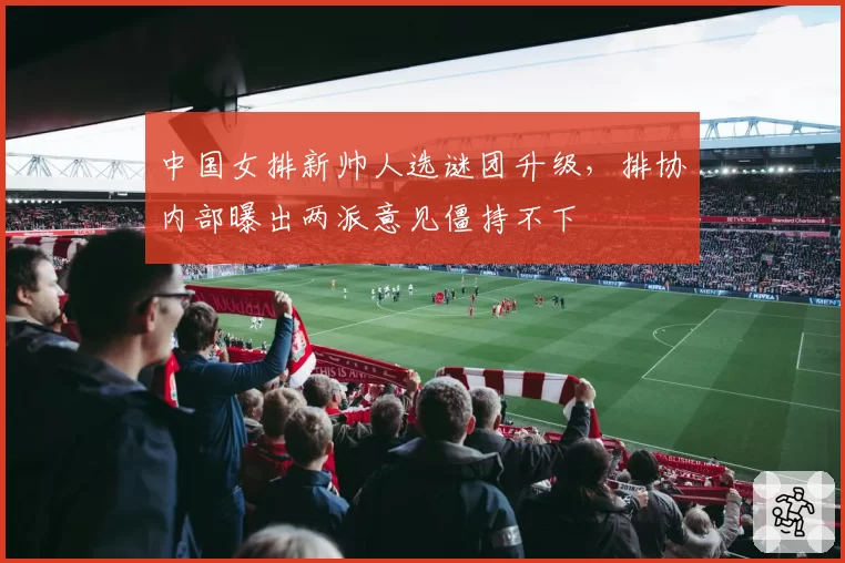 中国女排新帅人选谜团升级,排协内部曝出两派意见僵持不下
