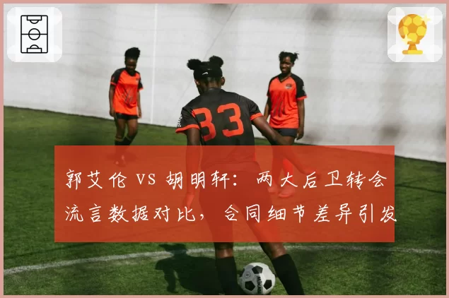 郭艾伦 vs 胡明轩：两大后卫转会流言数据对比，合同细节差异引发多队观望