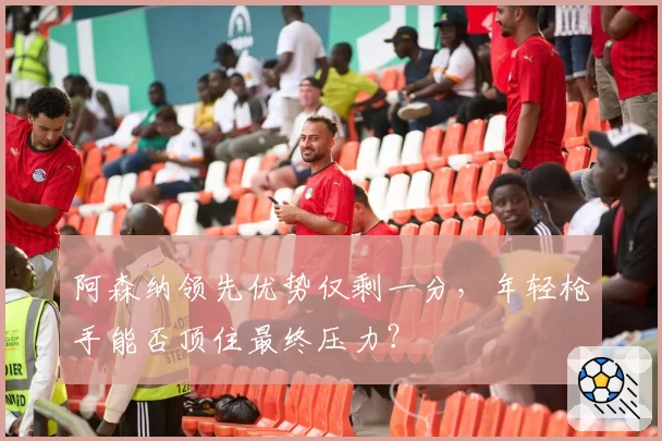 阿森纳领先优势仅剩一分，年轻枪手能否顶住最终压力？