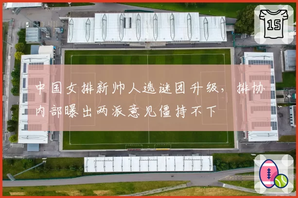 中国女排新帅人选谜团升级,排协内部曝出两派意见僵持不下