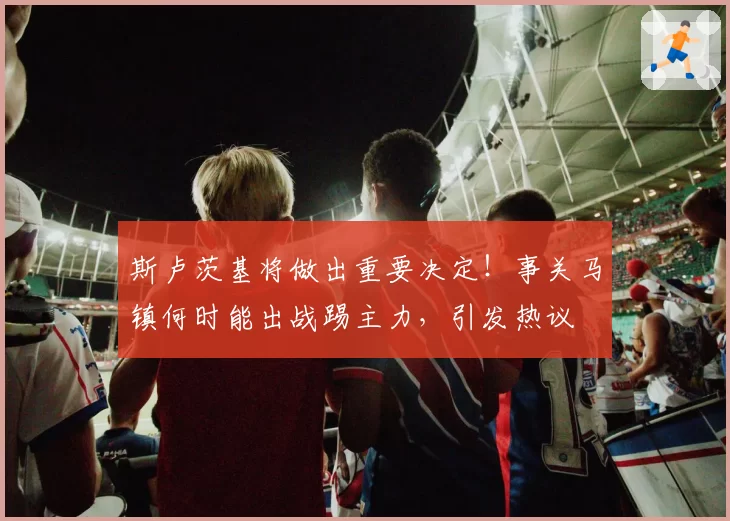 斯卢茨基将做出重要决定！事关马镇何时能出战踢主力，引发热议