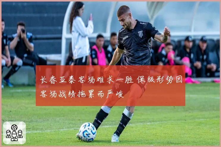 长春亚泰客场难求一胜 保级形势因客场战绩拖累而严峻