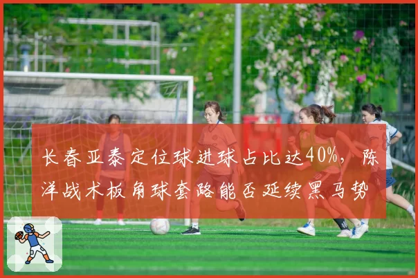 长春亚泰定位球进球占比达40%，陈洋战术板角球套路能否延续黑马势头？