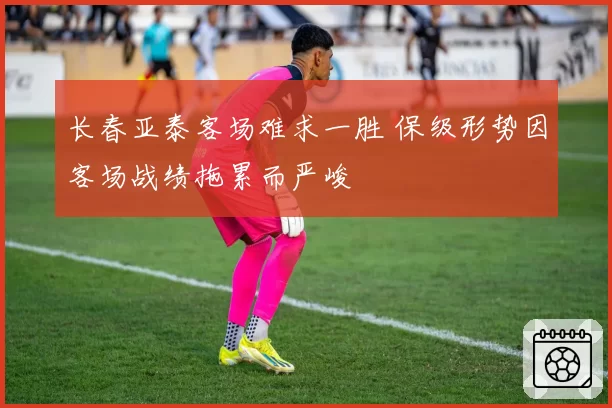 长春亚泰客场难求一胜 保级形势因客场战绩拖累而严峻