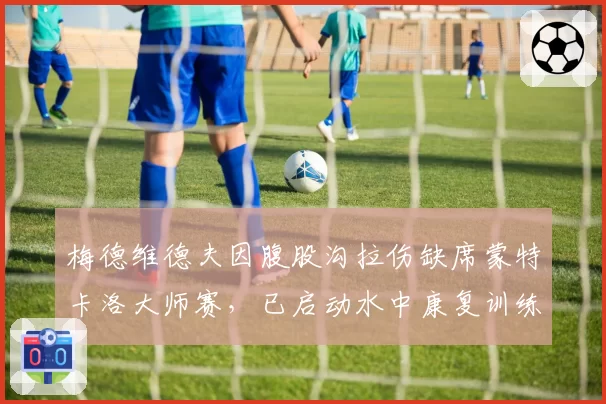梅德维德夫因腹股沟拉伤缺席蒙特卡洛大师赛,已启动水中康复训练
