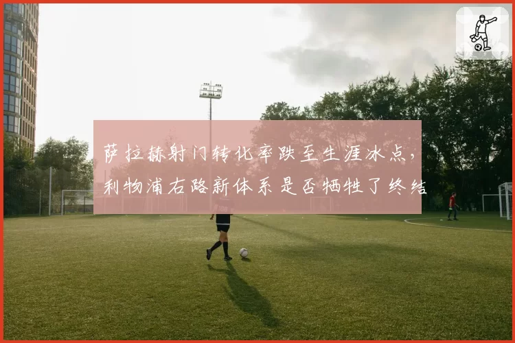 萨拉赫射门转化率跌至生涯冰点,利物浦右路新体系是否牺牲了终结效率?