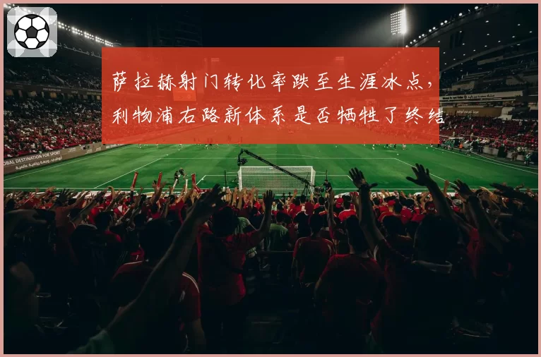 萨拉赫射门转化率跌至生涯冰点,利物浦右路新体系是否牺牲了终结效率?