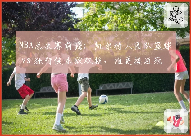 NBA总决赛前瞻：凯尔特人团队篮球 vs 独行侠东欧双核，谁更接近冠军？