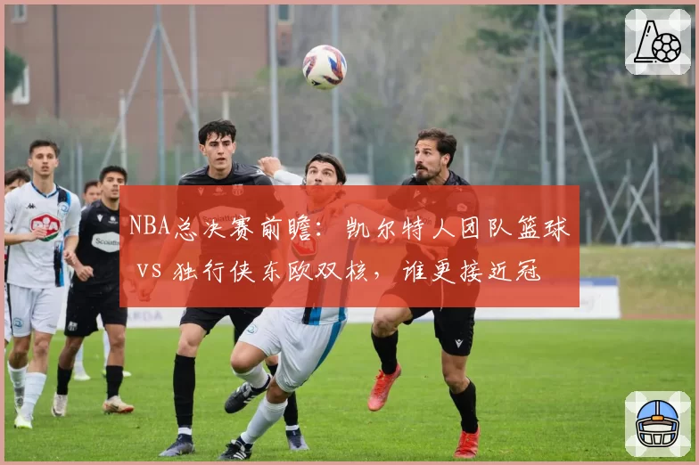 NBA总决赛前瞻：凯尔特人团队篮球 vs 独行侠东欧双核，谁更接近冠军？