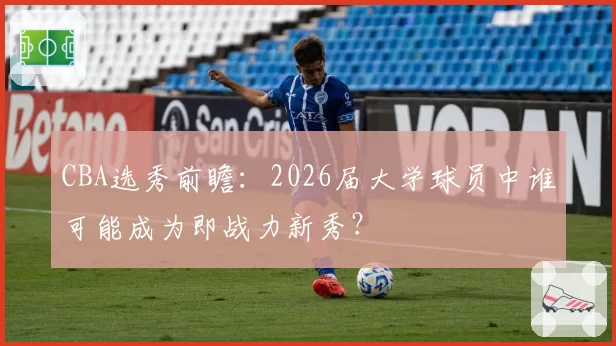 CBA选秀前瞻：2026届大学球员中谁可能成为即战力新秀？