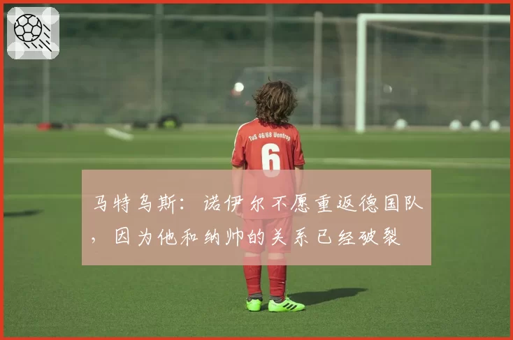 马特乌斯：诺伊尔不愿重返德国队，因为他和纳帅的关系已经破裂
