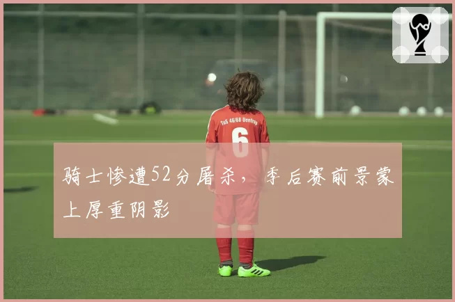 骑士惨遭52分屠杀,季后赛前景蒙上厚重阴影