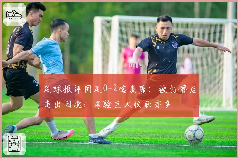 足球报评国足0-2喀麦隆:被打懵后走出困境,考验巨大收获亦多