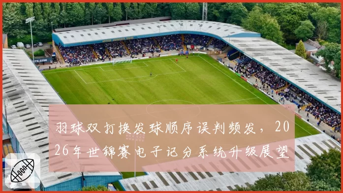 羽球双打换发球顺序误判频发，2026年世锦赛电子记分系统升级展望