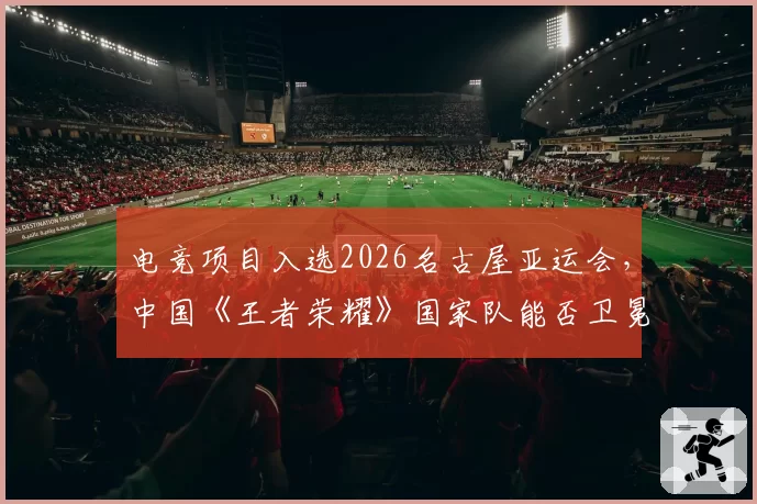 电竞项目入选2026名古屋亚运会,中国《王者荣耀》国家队能否卫冕?