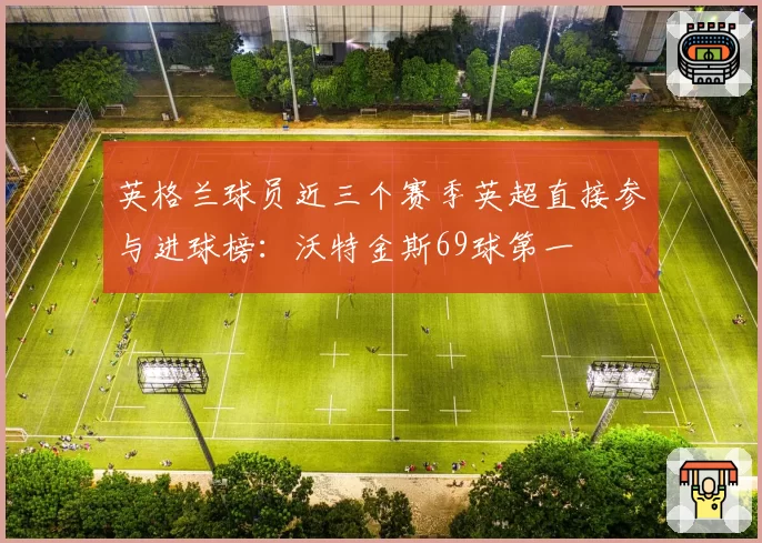 英格兰球员近三个赛季英超直接参与进球榜:沃特金斯69球第一