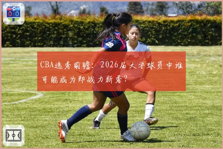 CBA选秀前瞻:2026届大学球员中谁可能成为即战力新秀?