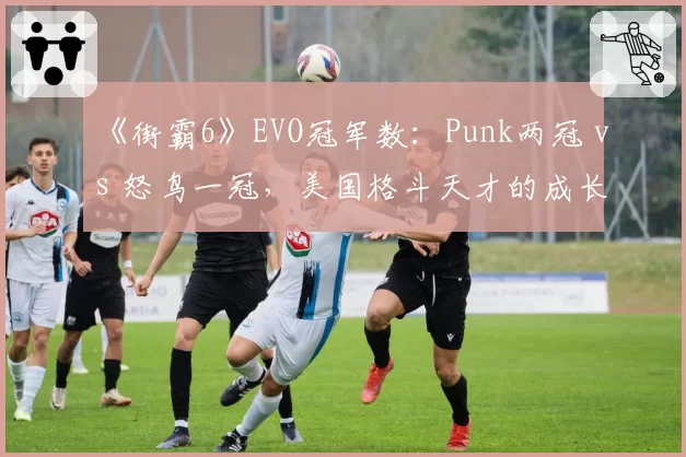 《街霸6》EVO冠军数:Punk两冠 vs 怒鸟一冠,美国格斗天才的成长曲线