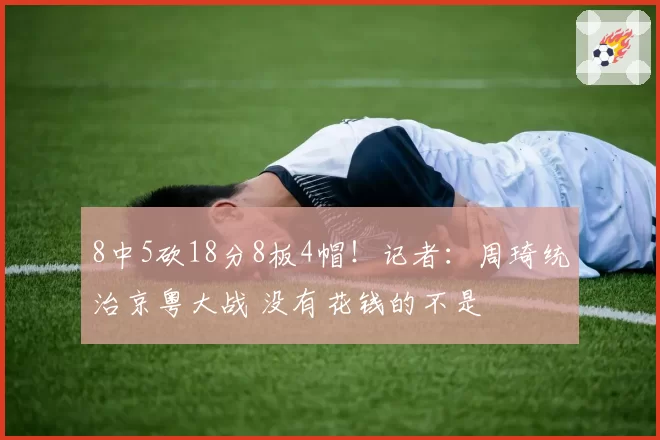 8中5砍18分8板4帽！记者：周琦统治京粤大战 没有花钱的不是