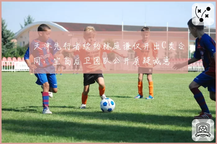 天津先行者续约林庭谦仅开出C类合同，宝岛后卫团队公开质疑诚意