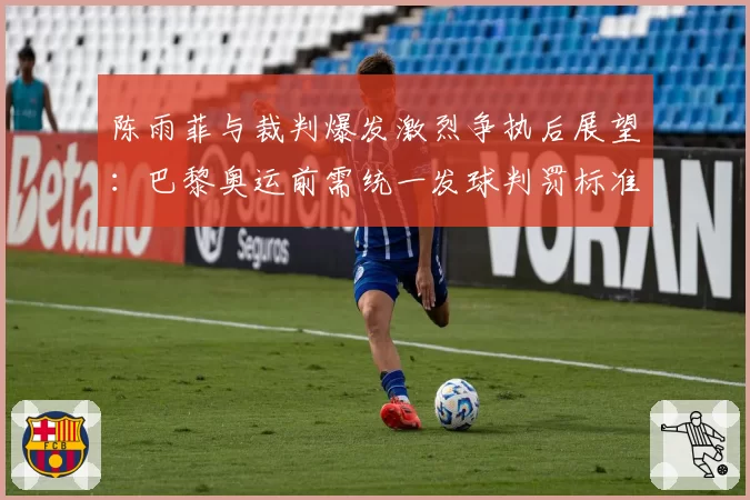 陈雨菲与裁判爆发激烈争执后展望：巴黎奥运前需统一发球判罚标准