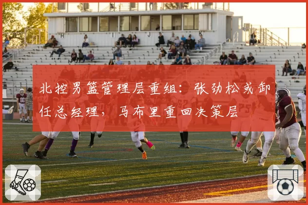 北控男篮管理层重组：张劲松或卸任总经理，马布里重回决策层