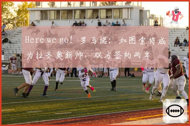 Here we go！罗马诺：加图索将成为拉齐奥新帅，双方签约两年