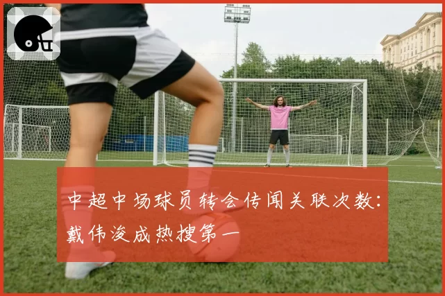 中超中场球员转会传闻关联次数：戴伟浚成热搜第一