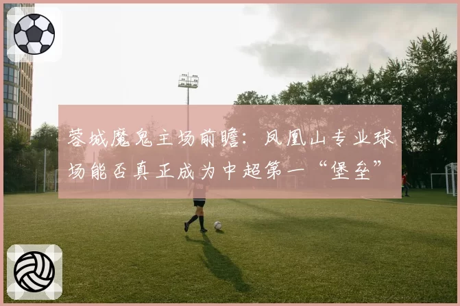 蓉城魔鬼主场前瞻：凤凰山专业球场能否真正成为中超第一“堡垒”？