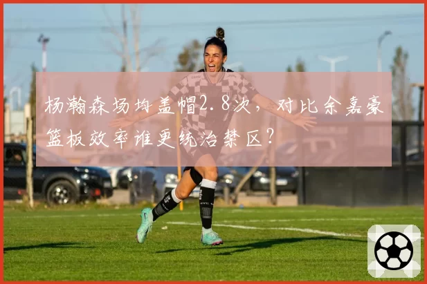 杨瀚森场均盖帽2.8次，对比余嘉豪篮板效率谁更统治禁区？