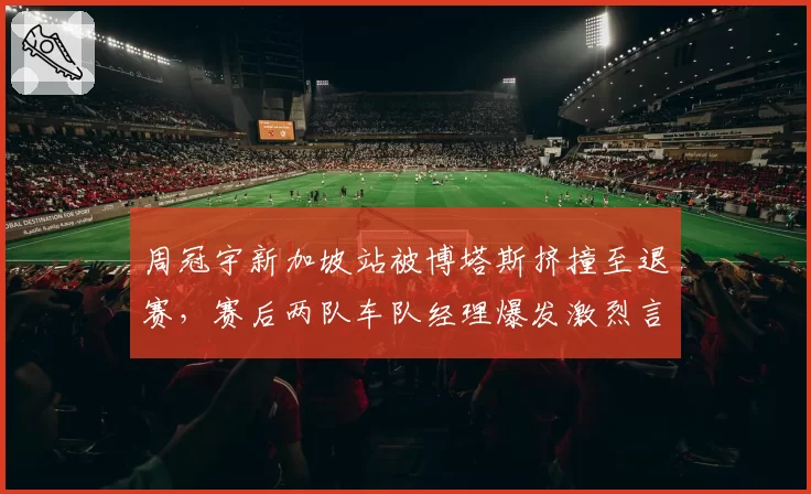 周冠宇新加坡站被博塔斯挤撞至退赛，赛后两队车队经理爆发激烈言语冲突