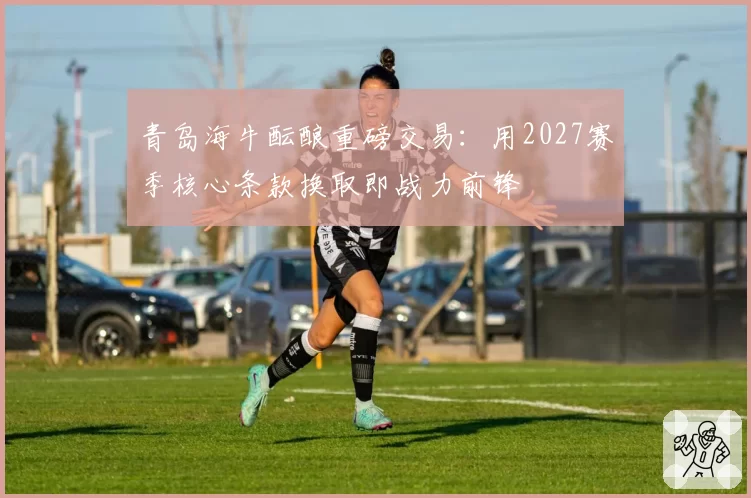 青岛海牛酝酿重磅交易:用2027赛季核心条款换取即战力前锋