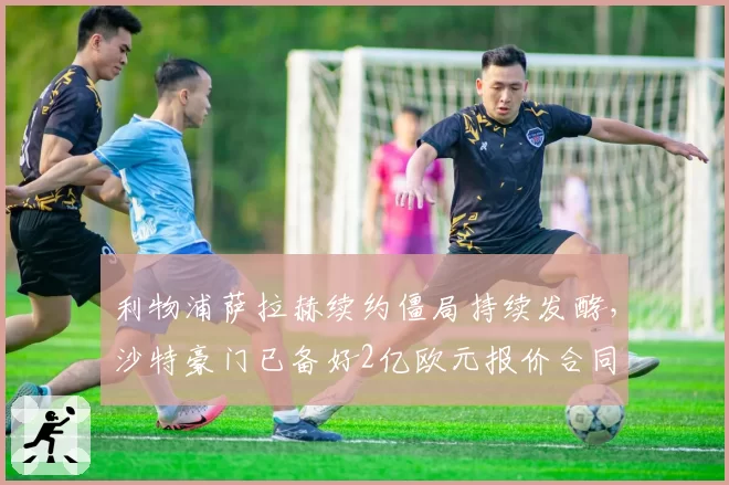 利物浦萨拉赫续约僵局持续发酵，沙特豪门已备好2亿欧元报价合同