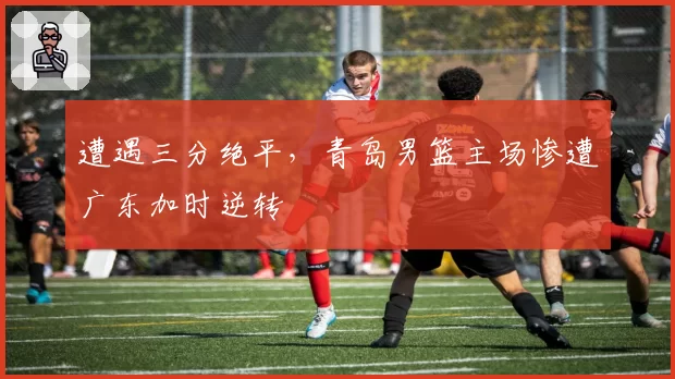 遭遇三分绝平,青岛男篮主场惨遭广东加时逆转