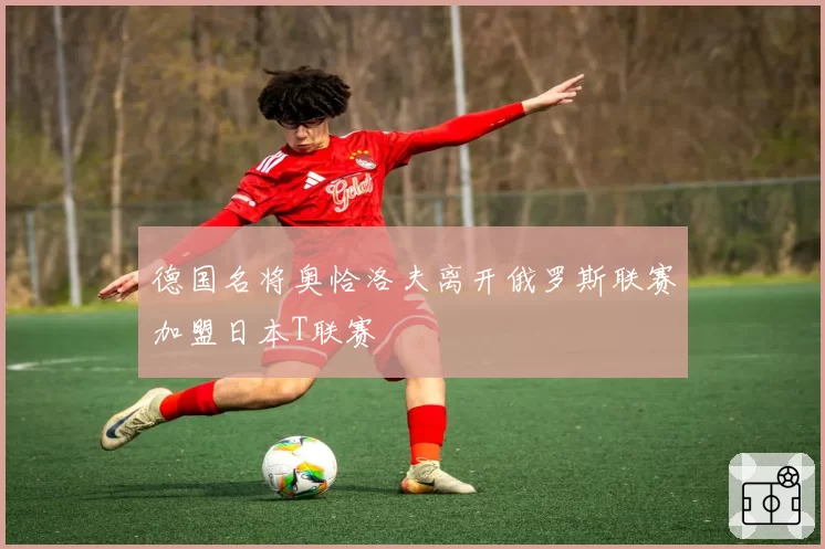 德国名将奥恰洛夫离开俄罗斯联赛加盟日本T联赛