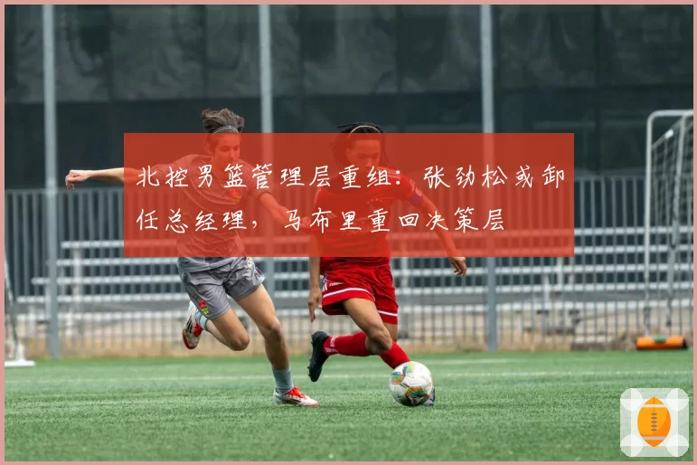 北控男篮管理层重组：张劲松或卸任总经理，马布里重回决策层