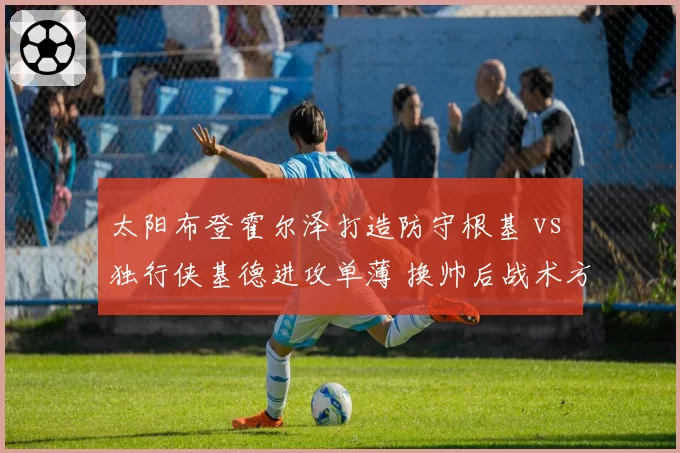 太阳布登霍尔泽打造防守根基 vs 独行侠基德进攻单薄 换帅后战术方向背离