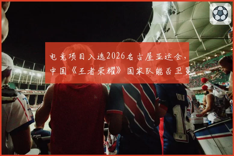 电竞项目入选2026名古屋亚运会，中国《王者荣耀》国家队能否卫冕？