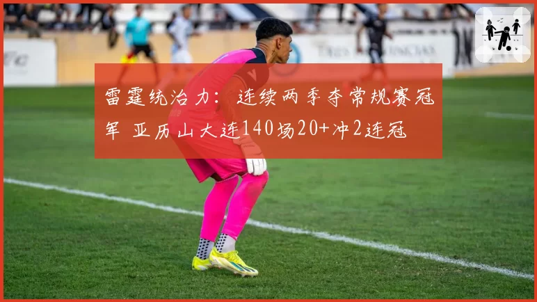 雷霆统治力:连续两季夺常规赛冠军 亚历山大连140场20+冲2连冠