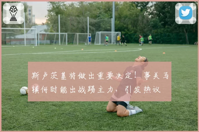 斯卢茨基将做出重要决定！事关马镇何时能出战踢主力，引发热议