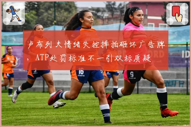 卢布列夫情绪失控摔拍砸坏广告牌，ATP处罚标准不一引双标质疑