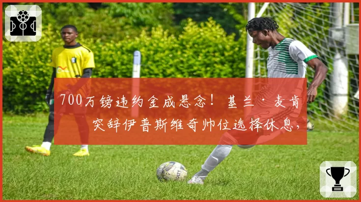 700万镑违约金成悬念！基兰·麦肯纳突辞伊普斯维奇帅位选择休息，拒绝富勒姆邀约
